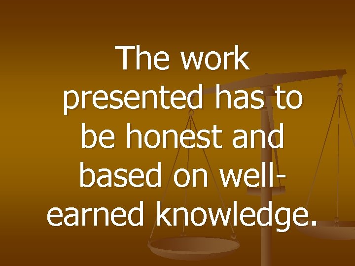 The work presented has to be honest and based on wellearned knowledge. 