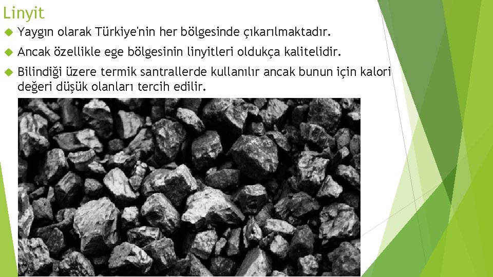 Linyit Yaygın olarak Türkiye'nin her bölgesinde çıkarılmaktadır. Ancak özellikle ege bölgesinin linyitleri oldukça kalitelidir. Linyit Yaygın olarak Türkiye'nin her bölgesinde çıkarılmaktadır. Ancak özellikle ege bölgesinin linyitleri oldukça kalitelidir.
