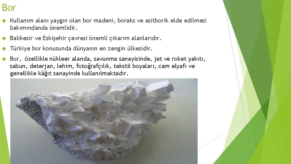 Bor Kullanım alanı yaygın olan bor madeni, boraks ve asitborik elde edilmesi bakımındanda önemlidir.