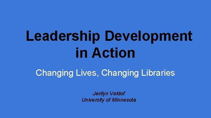 Leadership Development in Action Changing Lives, Changing Libraries Jerilyn Veldof University of Minnesota 