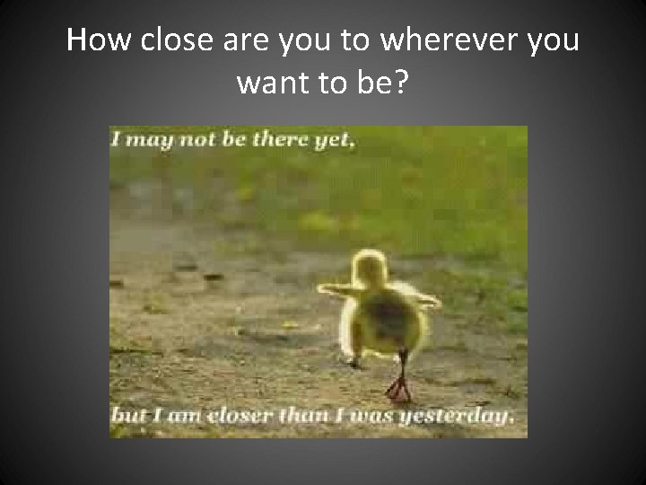 How close are you to wherever you want to be? How close are you to wherever you want to be?
