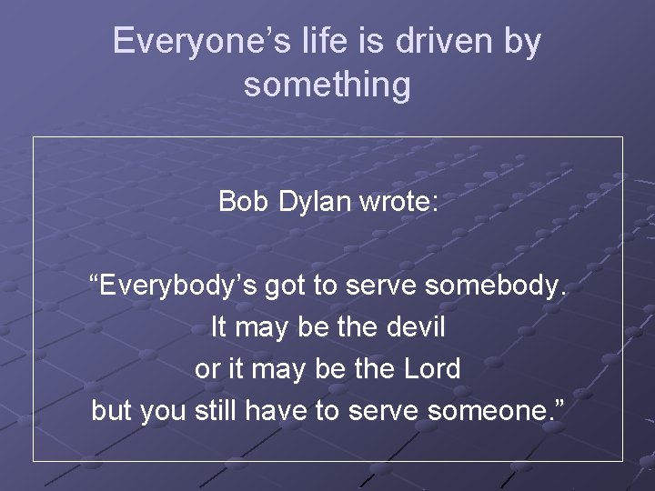 Everyone’s life is driven by something Bob Dylan wrote: “Everybody’s got to serve somebody.