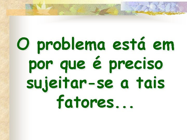 O problema está em por que é preciso sujeitar-se a tais fatores. . .