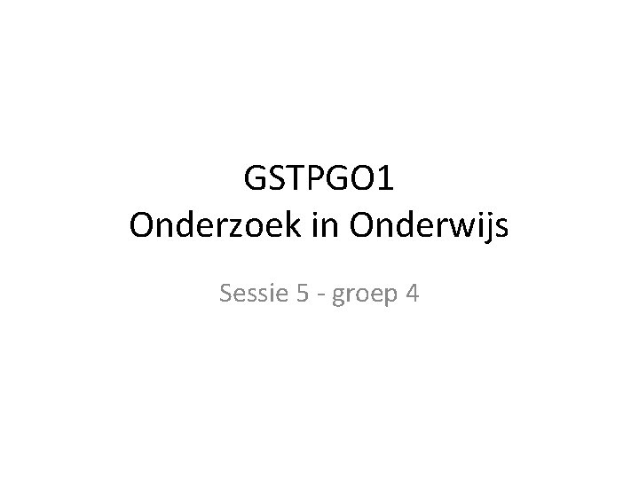 GSTPGO 1 Onderzoek in Onderwijs Sessie 5 - groep 4 