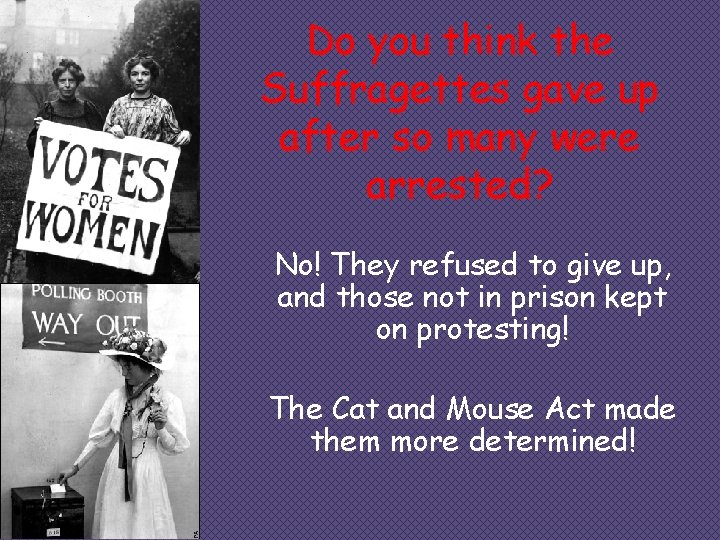 Do you think the Suffragettes gave up after so many were arrested? No! They