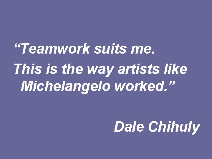 “Teamwork suits me. This is the way artists like Michelangelo worked. ” Dale Chihuly