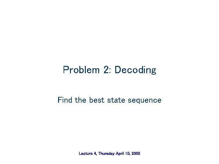 Problem 2: Decoding Find the best state sequence Lecture 4, Thursday April 10, 2003 Problem 2: Decoding Find the best state sequence Lecture 4, Thursday April 10, 2003
