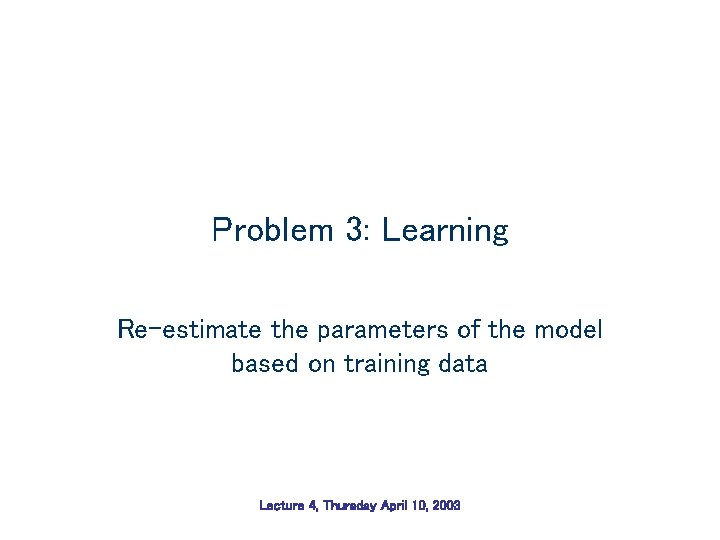 Problem 3: Learning Re-estimate the parameters of the model based on training data Lecture Problem 3: Learning Re-estimate the parameters of the model based on training data Lecture