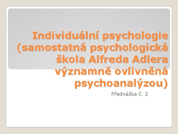 Individuální psychologie (samostatná psychologická škola Alfreda Adlera významně ovlivněná psychoanalýzou) Přednáška č. 2 