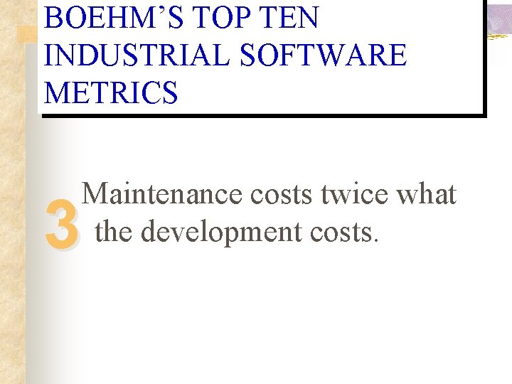 BOEHM’S TOP TEN INDUSTRIAL SOFTWARE METRICS Maintenance costs twice what the development costs. 3 BOEHM’S TOP TEN INDUSTRIAL SOFTWARE METRICS Maintenance costs twice what the development costs. 3