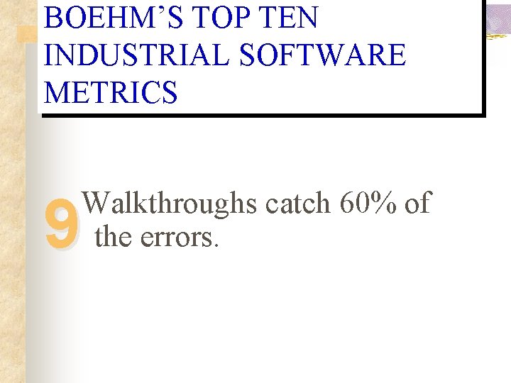 BOEHM’S TOP TEN INDUSTRIAL SOFTWARE METRICS Walkthroughs catch 60% of the errors. 9 BOEHM’S TOP TEN INDUSTRIAL SOFTWARE METRICS Walkthroughs catch 60% of the errors. 9