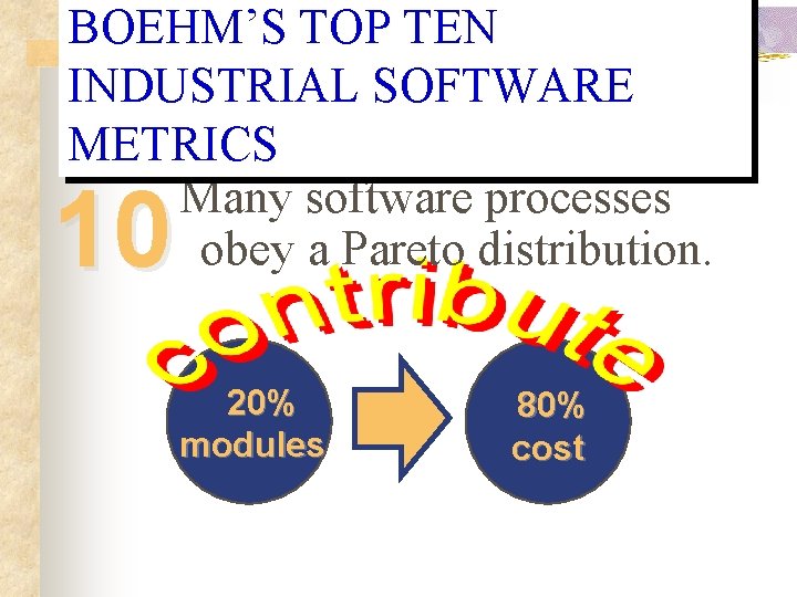 BOEHM’S TOP TEN INDUSTRIAL SOFTWARE METRICS Many software processes obey a Pareto distribution. 10 BOEHM’S TOP TEN INDUSTRIAL SOFTWARE METRICS Many software processes obey a Pareto distribution. 10