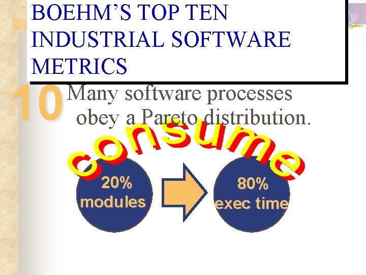 BOEHM’S TOP TEN INDUSTRIAL SOFTWARE METRICS Many software processes obey a Pareto distribution. 10 BOEHM’S TOP TEN INDUSTRIAL SOFTWARE METRICS Many software processes obey a Pareto distribution. 10