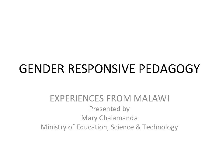 GENDER RESPONSIVE PEDAGOGY EXPERIENCES FROM MALAWI Presented by Mary Chalamanda Ministry of Education, Science