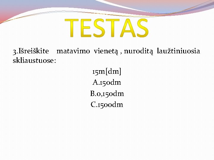 3. Išreiškite matavimo vienetą , nuroditą laužtiniuosia skliaustuose: 15 m[dm] A. 150 dm B.