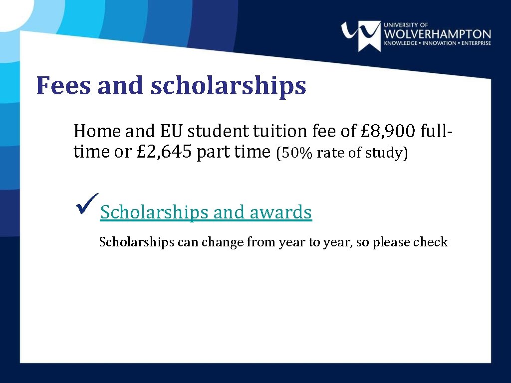 Fees and scholarships Home and EU student tuition fee of £ 8, 900 fulltime Fees and scholarships Home and EU student tuition fee of £ 8, 900 fulltime