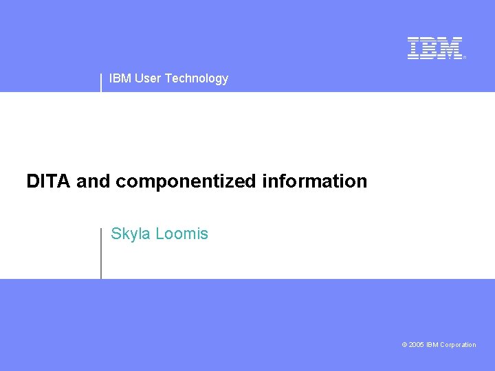 IBM User Technology DITA and componentized information Skyla Loomis © 2005 IBM Corporation 