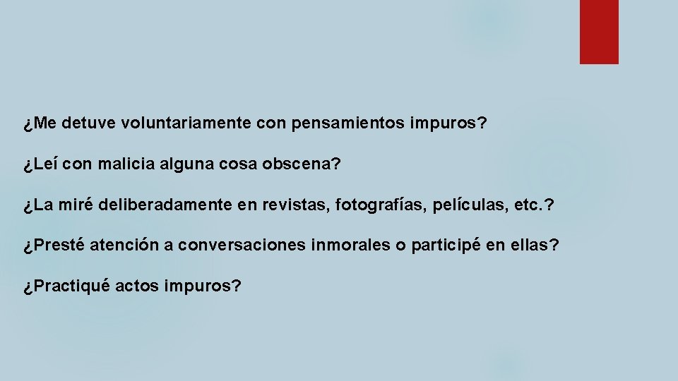 ¿Me detuve voluntariamente con pensamientos impuros? ¿Leí con malicia alguna cosa obscena? ¿La miré ¿Me detuve voluntariamente con pensamientos impuros? ¿Leí con malicia alguna cosa obscena? ¿La miré