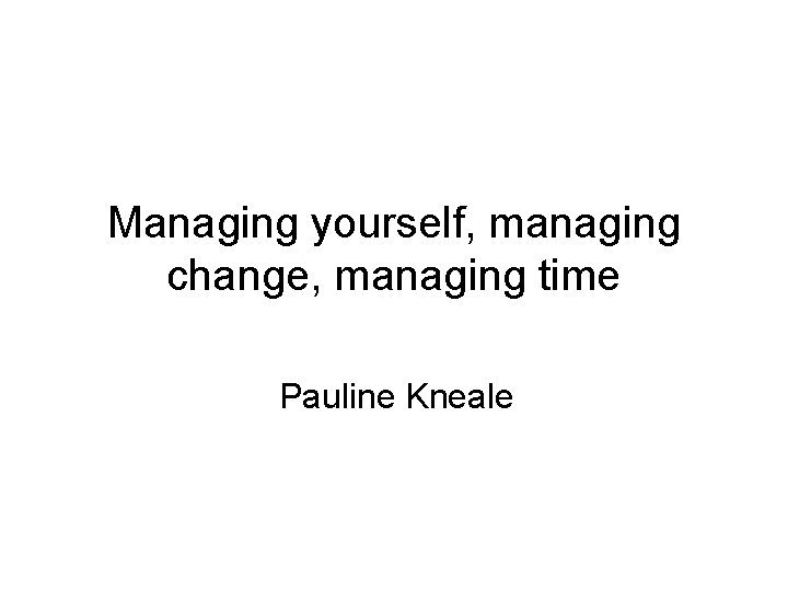Managing yourself, managing change, managing time Pauline Kneale 