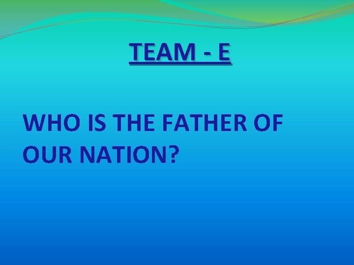TEAM - E WHO IS THE FATHER OF OUR NATION? TEAM - E WHO IS THE FATHER OF OUR NATION?