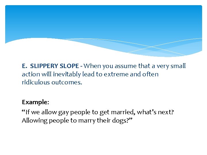 E. SLIPPERY SLOPE - When you assume that a very small action will inevitably