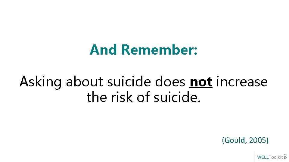 And Remember: Asking about suicide does not increase the risk of suicide. (Gould, 2005)