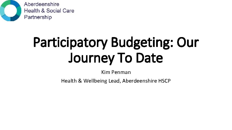 Participatory Budgeting: Our Journey To Date Kim Penman Health & Wellbeing Lead, Aberdeenshire HSCP