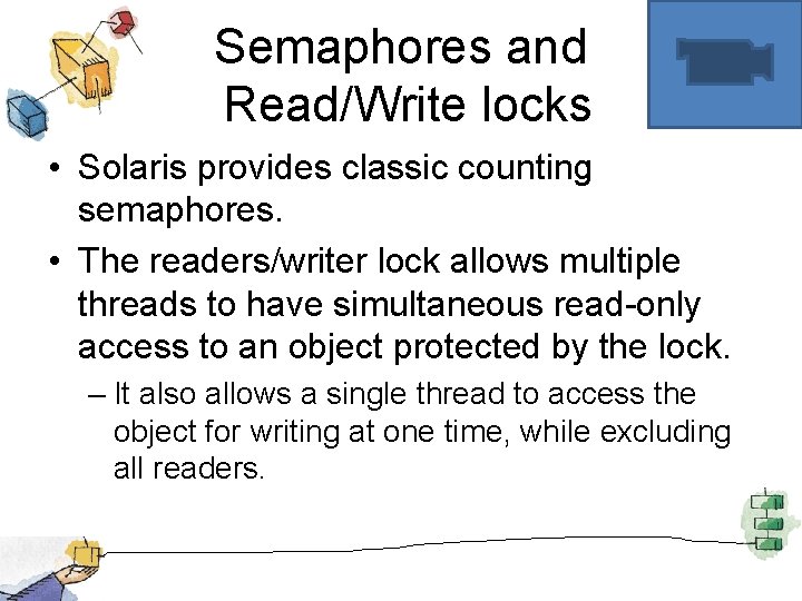 Semaphores and Read/Write locks • Solaris provides classic counting semaphores. • The readers/writer lock