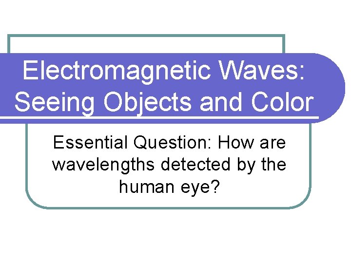 Electromagnetic Waves: Seeing Objects and Color Essential Question: How are wavelengths detected by the