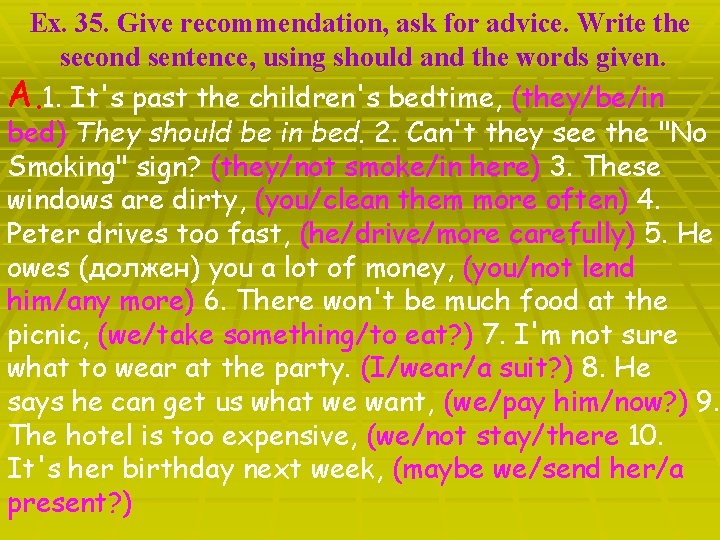 Ex. 35. Give recommendation, ask for advice. Write the second sentence, using should and
