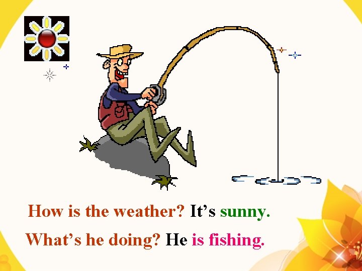 How is the weather? It’s sunny. What’s he doing? He is fishing. 