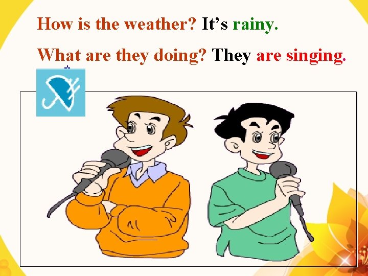 How is the weather? It’s rainy. What are they doing? They are singing. 