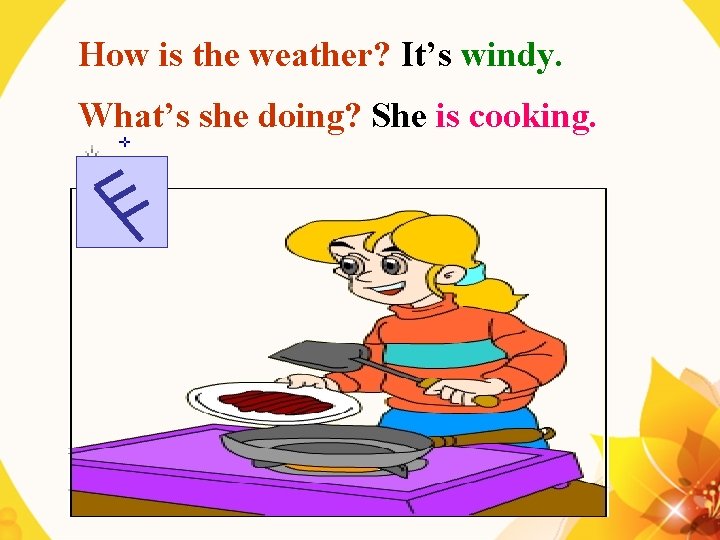 How is the weather? It’s windy. What’s she doing? She is cooking. 