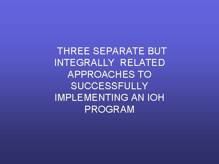 THREE SEPARATE BUT INTEGRALLY RELATED APPROACHES TO SUCCESSFULLY IMPLEMENTING AN IOH PROGRAM 