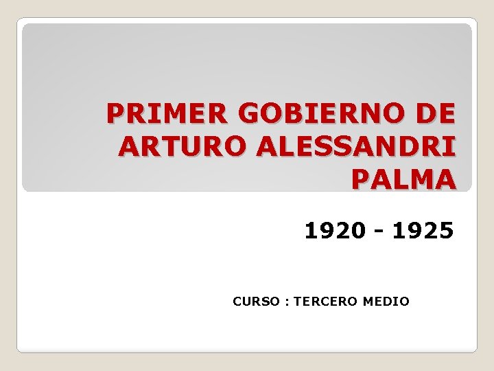PRIMER GOBIERNO DE ARTURO ALESSANDRI PALMA 1920 - 1925 CURSO : TERCERO MEDIO 