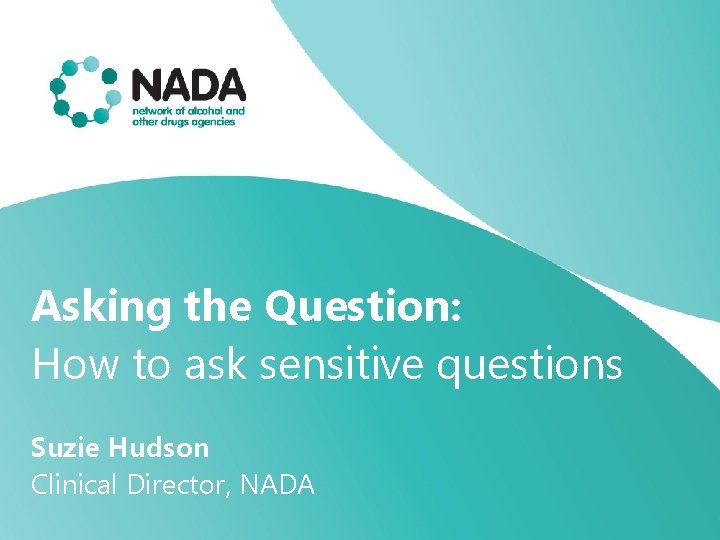 Asking the Question: How to ask sensitive questions Suzie Hudson Clinical Director, NADA 