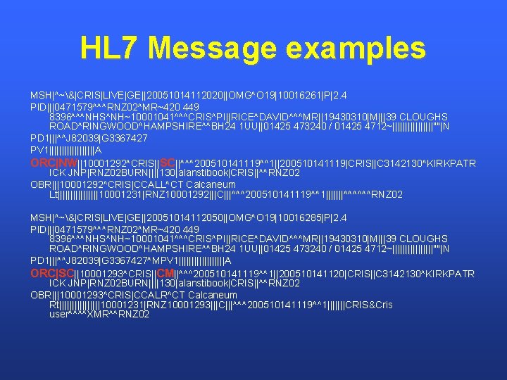 HL 7 Message examples MSH|^~&|CRIS|LIVE|GE||20051014112020||OMG^O 19|10016261|P|2. 4 PID|||0471579^^^RNZ 02^MR~420 449 8396^^^NHS^NH~10001041^^^CRIS^PI||RICE^DAVID^^^MR||19430310|M|||39 CLOUGHS ROAD^RINGWOOD^HAMPSHIRE^^BH 24