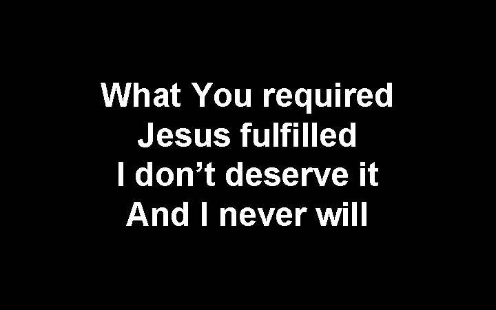 What You required Jesus fulfilled I don’t deserve it And I never will 
