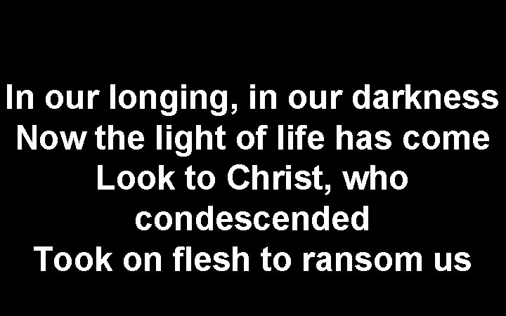 In our longing, in our darkness Now the light of life has come Look