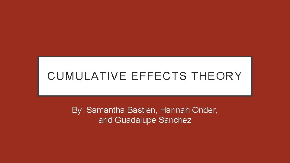 CUMULATIVE EFFECTS THEORY By: Samantha Bastien, Hannah Onder, and Guadalupe Sanchez 