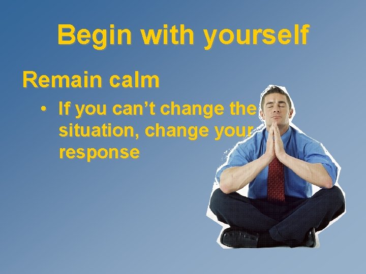 Begin with yourself Remain calm • If you can’t change the situation, change your