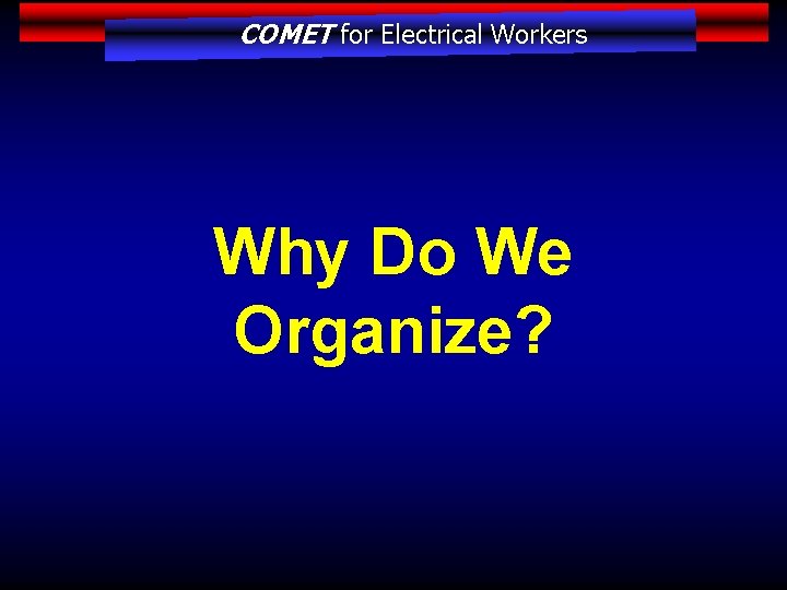 COMET for Electrical Workers Why Do We Organize? 