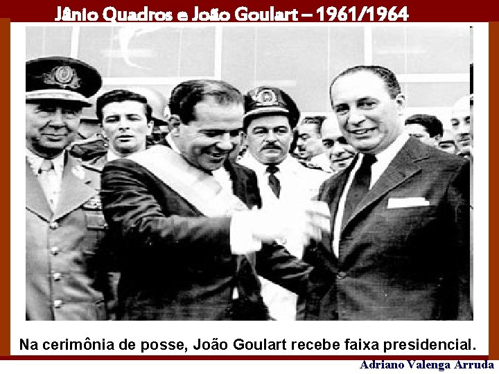 Jânio Quadros e João Goulart – 1961/1964 Na cerimônia de posse, João Goulart recebe