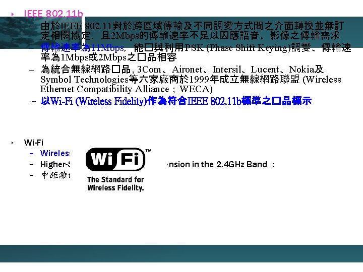 ‣ IEEE 802. 11 b – 由於IEEE 802. 11對於跨區域傳輸及不同調變方式間之介面轉換並無訂 定相關協定，且 2 Mbps的傳輸速率不足以因應語音、影像之傳輸需求 – 傳輸速率為