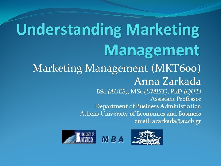 Understanding Marketing Management (MKT 600) Anna Zarkada BSc (AUEB), MSc (UMIST), Ph. D (QUT)