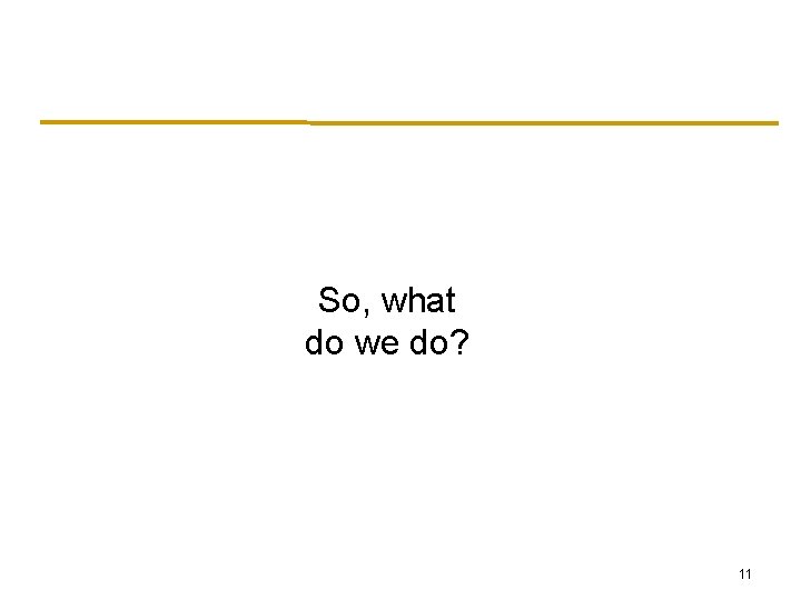So, what do we do? 11 