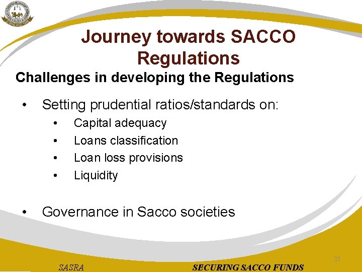 Journey towards SACCO Regulations Challenges in developing the Regulations • Setting prudential ratios/standards on: