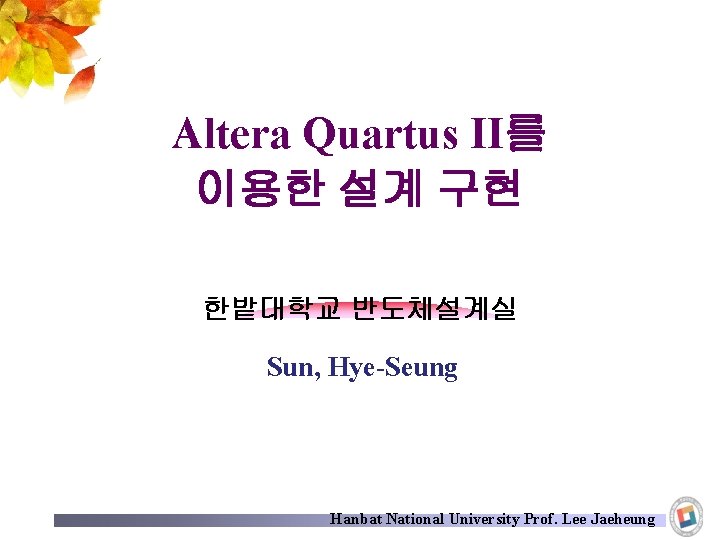 Altera Quartus II를 이용한 설계 구현 한밭대학교 반도체설계실 Sun, Hye-Seung Hanbat National University Prof.