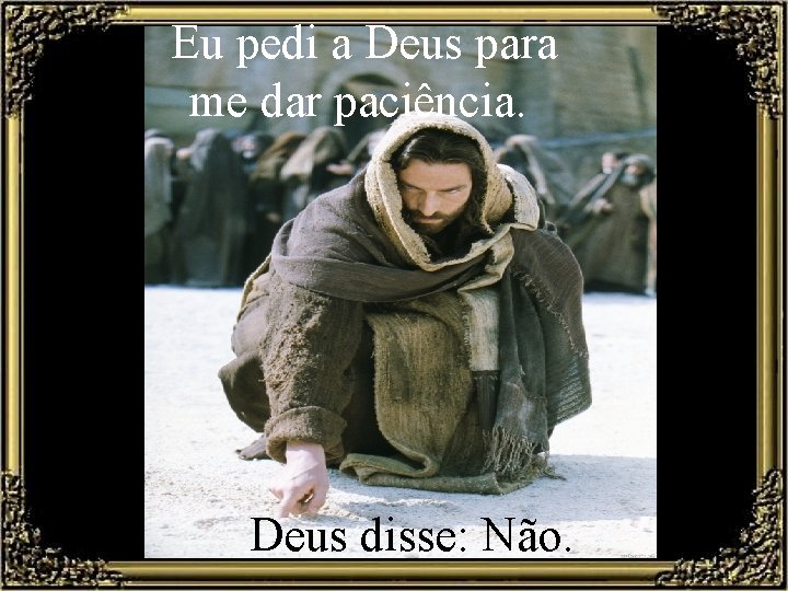 Eu pedi a Deus para me dar paciência. Deus disse: Não. 