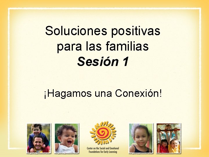 Soluciones positivas para las familias Sesión 1 ¡Hagamos una Conexión! 